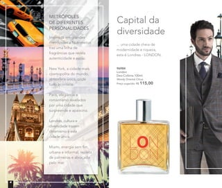 Capital da
diversidade
96984
London
Deo-Colônia 100ml
Woody Oriental Citrus
Preço sugerido: R$ 115,00
METRÓPOLES
DE DIFERENTES
PERSONALIDADES
Inspirada em grandes
metrópoles a Nutrimetics
traz uma linha de
fragrâncias que revela
autenticidade e estilo.
New York, a cidade mais
cosmopolita do mundo,
atmosfera única, onde
tudo acontece.
Paris, elegância e
romantismo revelados
por uma cidade que
surpreende e apaixona.
Londres, cultura e
diversidade trazem
dinamismo à esta
cidade única.
Miami, energia sem ﬁm,
urbana e informal, repleta
de palmeiras e abraçada
pelo mar.
... uma cidade cheia de
modernidade e riqueza,
esta é Londres - LONDON.
4
 