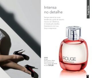 fragrânciafragrânciafragrânciafragrância
Intensa
no detalhe
97036
Rouge
Deo-Colônia 100ml
Floral Woody Frutal
Preço sugerido: R$ 149,00
Por: R$ 129,00
fragrância
Sempre atenta às novas
tendências, gosta de assumir
riscos e ser referência,
é notada pelo detalhe.
Impressiona com sua
força e segurança.
é notada pelo detalhe.
Impressiona com sua
9
 