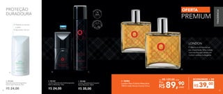 •	Hidrata e suaviza
a pele
• Aplicador roll-on
B.A. C.
B. 901327
London Desodorante Antitranspirante
Roll-on Masculino 75ml
R$ 24,00
C. 901280
London Desodorante Corporal
Spray Masculino 100ml
R$ 35,00
Perfumaç
ão para tod
o
ocorpo
Vá
lvula em spr
ay
D.
ÁLCOOL
SEM
A. 901326
Desodorante Antitranspirante
Roll-on Sem Perfume 75ml
R$ 24,00
PROTEÇÃO
DURADOURA
D. 96984	
London Deo-Colônia Masculina
100ml cada Woody Oriental Citrus
De: R$ 129,00 cada
É clássica e conhecida por
sua diversidade. Uma cidade
cosmopolita que retrata um
homem estiloso e elegante.
LONDON
OFERTA
PREMIUM
89,90
R$ cada
Por
39,00
R$
ECONOMIZE + DE
FRAGRÂNCIA
82 83
 