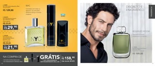 B. C.A.
Convidativa em todos os
aspectos. Sua atmosfera
dinâmica abraça o homem
moderno.
NYC
1 NYC DEO-COLÔNIA MASCULINA +
1 NYC DESODORANTE CORPORAL SPRAY
NA COMPRA DE
GRÁTIS1 NYC DESODORANTE
ANTITRANSPIRANTE ROLL-ON
158,90
R$
Por
Cód. do kit: 901472
=
A. 96983
NYC Deo-Colônia Masculina 100ml
Woody Aromático
R$ 129,00
21,90
R$
Por
C. 901325
NYC Desodorante
Antitranspirante Roll-on
Masculino 75ml
Preço sugerido:
R$ 24,00
29,90
R$
Por
B. 901279	
NYC Desodorante Corporal
Spray Masculino 100ml
Preço sugerido:
R$ 35,00
D. 97037	
Reserved Room Deo-Colônia
Masculina 100ml
Fougère Cítrico Amadeirado
R$ 109,00
Inspirada no homem
misterioso e introvertido.
RESERVED ROOM
D.
DISCRETO E
ENIGMÁTICO
ÁLCOOL
SEM
FRAGRÂNCIA
8584
 
