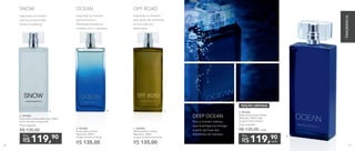 B. 901030	
Ocean Deo-Colônia
Masculina 100ml
Fougère Aromático Woody
R$ 135,00
C. 901053	
Off Road Deo-Colônia
Masculina 100ml
Fougère Aromático Ambarado
R$ 135,00
Inspirada no homem
que encontra a
liberdade através do
contato com a natureza.
OCEAN
Inspirada no homem
que busca emoções
fortes e extremas.
SNOW
Inspirada no homem
que gosta de aventuras
e é movido por
adrenalina.
OFF ROAD
A. 901283
Snow Deo-Colônia Masculina 100ml
Cítrico Aromático Amadeirado
Preço sugerido:
R$ 135,00
119,90
R$
Por
C.A. B.
D. 901344
Deep Ocean Deo-Colônia
Masculina 100ml cada
Fougère Oriental Ambery
Preço sugerido:
R$ 135,00 cada
EDIÇÃO LIMITADA
119,90
R$ cada
Por
Para o homem intenso,
que recarrega sua energia
a partir da força dos
elementos da natureza.
DEEP OCEAN
D.
FRAGRÂNCIA
86 87
 