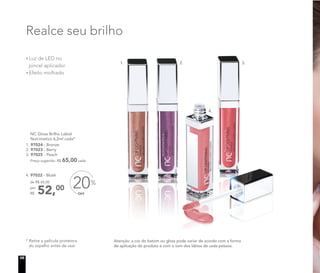 Realce seu brilho
Luz de LED no
pincel aplicador
Efeito molhado
Atenção: a cor do batom ou gloss pode variar de acordo com a forma
de aplicação do produto e com o tom dos lábios de cada pessoa.
* Retire a película protetora
do espelho antes de usar
OFF
20%
4. 97022 - Blush
NC Gloss Brilho Labial
Nutrimetics 6,2ml cada*
1. 97024 - Bronze
2. 97023 - Berry
3. 97025 - Peach
Preço sugerido: R$ 65,00 cada
52,00
de R$ 65,00
por
R$
4.
2. 3.1.
10
 