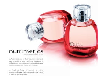 A Nutrimetics está no Brasil para inovar o mundo
dos cosméticos com produtos modernos e
soﬁsticados, proporcionando para as brasileiras
uma experiência de beleza que vai além.
A fragrância Rouge é inspirada na mulher
contemporânea e cheia de atitude, que chama
a atenção pelos detalhes.
 