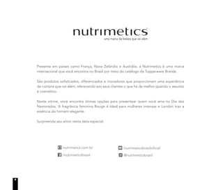 Presente em países como França, Nova Zelândia e Austrália, a Nutrimetics é uma marca
internacional que você encontra no Brasil por meio do catálogo da Tupperware Brands.
São produtos sofisticados, diferenciados e inovadores que proporcionam uma experiência
de compra que vai além, oferecendo aos seus clientes o que há de melhor quando o assunto
é cosmético.
Neste vitrine, você encontra ótimas opções para presentear quem você ama no Dia dos
Namorados. A fragrância feminina Rouge é ideal para mulheres intensas e London traz a
essência do homem elegante.
Surpreenda seu amor nesta data especial.
4
 