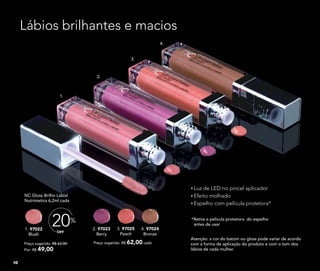 Preço sugerido: R$ 62,00
Por: R$ 49,00
OFF
20%
1. 97022
Blush
NC Gloss Brilho Labial
Nutrimetics 6,2ml cada
3. 97025
Peach
2. 97023
Berry
Preço sugerido: R$ 62,00 cada
4. 97024
Bronze
Luz de LED no pincel aplicador
Efeito molhado
Espelho com película protetora*
*Retire a película protetora do espelho
antes de usar
Lábios brilhantes e macios
1.
2.
3.
4.
Atenção: a cor do batom ou gloss pode variar de acordo
com a forma de aplicação do produto e com o tom dos
lábios de cada mulher.
10
 