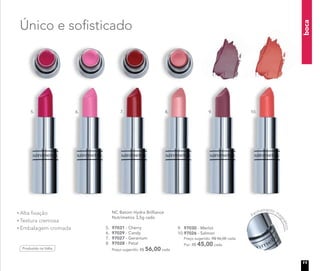 boca
Alta fixação
Textura cremosa
Embalagem cromada
Produzido na Itália
Único e sofisticado
NC Batom Hydra Brilliance
Nutrimetics 3,5g cada
5. 97031 - Cherry
6. 97029 - Candy
7. 97027 - Geranium
8. 97028 - Petal
Preço sugerido: R$ 56,00 cada
9. 97030 - Merlot
10.97026 - Salmon
Preço sugerido: R$ 56,00 cada
Por: R$ 45,00 cada
5. 6. 7. 8. 9. 10.
Fechamento ma
gnético
11
 