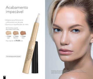 Adapta-se perfeitamente
a diferentes tons de pele
Suaviza as imperfeições do rosto
NC Corretivo Líquido
Nutrimetics 2,5ml cada
Preço sugerido: R$ 59,00 cada
1. 97002
Light
2. 97003
Medium
3. 97004
Dark
3. 97004
Acabamento
impecável
A modelo está usando Primer Facial, Corretivo Líquido Light, Base
Líquida Mineral Matte Butterscotch, Pó Compacto Velvet Finish Mineral
Sand e Blush Baked Júpiter no rosto.
Dermatologicamente testado
12
 