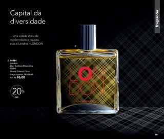 fragrância
2. 96984
London
Deo-Colônia Masculina
100ml
Woody Oriental Citrus
Preço sugerido: R$ 120,00
Por: R$ 96,00
Capital da
diversidade
... uma cidade cheia de
modernidade e riqueza,
essa é Londres - LONDON
OFF
20%
2.
19
 