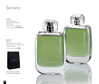 Secreto
* não conta para vendas
e programas de incentivos
2. 300730
Sacola
Presenteável Nutrimetics*
20cm de comp. x 28cm de alt.
x 10cm de larg.
Preço sugerido: R$ 3,80
2.
1.
1. 97037
Reserved Room
Deo-Colônia Masculina
100ml cada
Fougère Cítrico Amadeirado
Preço sugerido: R$ 99,00 cada
20
 