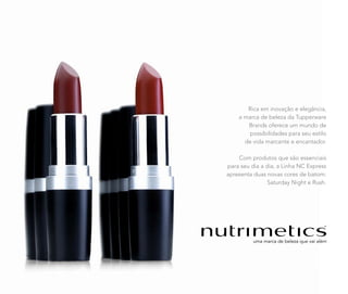Rica em inovação e elegância,
a marca de beleza da Tupperware
Brands oferece um mundo de
possibilidades para seu estilo
de vida marcante e encantador.
Com produtos que são essenciais
para seu dia a dia, a Linha NC Express
apresenta duas novas cores de batom:
Saturday Night e Rush.
 