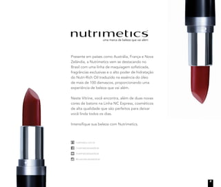 Presente em países como Austrália, França e Nova
Zelândia, a Nutrimetics vem se destacando no
Brasil com uma linha de maquiagem sofisticada,
fragrâncias exclusivas e o alto poder de hidratação
do Nutri-Rich Oil traduzido na essência do óleo
de mais de 100 damascos, proporcionando uma
experiência de beleza que vai além.
Neste Vitrine, você encontra, além de duas novas
cores de batons na Linha NC Express, cosméticos
de alta qualidade que são perfeitos para deixar
você linda todos os dias.
Intensifique sua beleza com Nutrimetics.
nutrimetics.com.br
/nutrimeticsbrasiloficial
/nutrimeticsbrasiloficial
@nutrimeticsbrasiloficial
nutrimetics.com.br
/nutrimeticsbrasiloficial
/nutrimeticsbrasiloficial
@nutrimeticsbrasiloficial
nutrimetics.com.br
/nutrimeticsbrasiloficial
/nutrimeticsbrasiloficial
@nutrimeticsbrasiloficial
nutrimetics.com.br
/nutrimeticsbrasiloficial
/nutrimeticsbrasiloficial
@nutrimeticsbrasiloficial
3
 