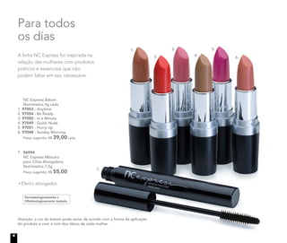 NC Express Batom
Nutrimetics 4g cada
1. 97053 - Anytime
2. 97054 - Be Ready
3. 97050 - In a Minute
4. 97049 - Quick Nude
5. 97051 - Hurry Up
6. 97048 - Sunday Morning
Preço sugerido: R$ 39,00 cada
A linha NC Express foi inspirada na
relação das mulheres com produtos
práticos e essenciais que não
podem faltar em seu nécessaire.
Para todos
os dias
1.
2.
3.
4.
5.
6.
7.
Dermatologicamente e
Oftalmologicamente testado
7. 96994
NC Express Máscara
para Cílios Alongadora
Nutrimetics 7,5g
Preço sugerido: R$ 55,00
Efeito alongador
Atenção: a cor do batom pode variar de acordo com a forma de aplicação
do produto e com o tom dos lábios de cada mulher.
4
 
