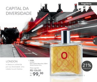 é clássica e conhecida
por sua diversidade. Uma
cidade rica em história.
LONDON
99,00Por
R$
Preço sugerido:
R$ 126,00
2. 96984	
	London
Deo-Colônia Masculina 100ml
	Woody Oriental Citrus
21%Desconto
CAPITAL DA
DIVERSIDADE
2.
fragrância
89
 