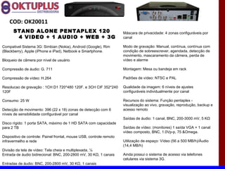 COD: OK20011
      STAND ALONE PENTAPLEX 120                                       Máscara de privacidade: 4 zonas configuráveis por
       4 VIDEO + 1 AUDIO + WEB + 3G                                   canal

Compativel Sistema 3G: Simbian (Nokia), Android (Google), Rim         Modo de gravação: Manual, contínua, contínua com
(Blackberry), Apple (iPhone e iPad), Netbook e Smartphone.            condição de sobreescrever, agendada, detecção de
                                                                      movimento, mascaramento da câmera, perda de
Bloqueio de câmera por nível de usuário                               vídeo e alarme

Compressão de áudio: G. 711                                           Montagem: Mesa ou bandeja em rack

Compressão de vídeo: H.264                                            Padrões de vídeo: NTSC e PAL

Resolucao de gravação : 1CH D1 720*480 120F. e 3CH CIF 352*240        Qualidade da imagem: 6 níveis de ajustes
120F                                                                  configuráveis individualmente por canal

Consumo: 25 W                                                         Recursos do sistema: Função pentaplex -
                                                                      visualização ao vivo, gravação, reprodução, backup e
Detecção de movimento: 396 (22 x 18) zonas de detecção com 6          acesso remoto
níveis de sensibilidade configurável por canal
                                                                      Saídas de áudio: 1 canal, BNC, 200-3000 mV, 5 KΩ
Disco rígido: 1 porta SATA, máximo de 1 HD SATA com capacidade
para 2 TB                                                             Saídas de vídeo: (monitores) 1 saída VGA + 1 canal
                                                                      vídeo composto, BNC, 1.0Vp-p, 75 &Omega.
Dispositivo de controle: Painel frontal, mouse USB, controle remoto
infravermelho e rede                                                  Utilização de espaço: Vídeo (56 a 500 MB/h)/Áudio
                                                                      (14,4 MB/h)
Divisão da tela de vídeo: Tela cheia e multiplexada, ¼
Entrada de áudio bidirecional: BNC, 200-2800 mV, 30 KΩ, 1 canais      Ainda possui o sistema de acesso via telefones
                                                                      celulares via sistema 3G.
Entradas de áudio: BNC, 200-2800 mV, 30 KΩ, 1 canais
 