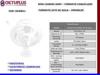 MINI CAMERA SONY – FORMATO CAMUFLADO

COD: OK30011         FORMATO JATO DE AGUA – SPRINKLER



                                               Especificações

                                 Modelo        Câmera Camuflada Jato de Água

                                 Sensor                CCD Sony 1/4"
                             Sistema de TV              PAL / NTSC
                               Resolução
                                                         470 linhas
                               Horizontal
                                 Lente                 Pin Hole 3.6mm
                               Iluminação
                                                    0,1 LUX Day & Night
                                  Mínima
                             Saída de Vídeo            1 Vp-p 75ohm
                             Temperatura de
                                                  -20ºC / 65ºC RH95% MAX
                               Operação
                             AGC - Controle
                             automática de               Automático
                                 ganho
                                  BLC -
INDÚSTRIAS                  Compensação                 Automático
ESCRITÓRIOS COMERCIAIS      de luz de fundo
                              Alimentação -
GOVERNO                        Consumo
                                                    DC 12V / máx 150mA
 