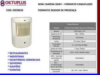 MINI CAMERA SONY – FORMATO CAMUFLADO

COD: OK30033         FORMATO SENSOR DE PRESENÇA



                                                  Especificações

                                 Modelo        Câmera Camuflada Sensor de Presença

                                 Sensor                   CCD Sony 1/4"
                             Sistema de TV                 PAL / NTSC
                               Resolução
                                                            470 linhas
                               Horizontal
                                 Lente                    Pin Hole 3.6mm
                               Iluminação
                                                       0,1 LUX Day & Night
                                 Mínima
                             Saída de Vídeo               1 Vp-p 75ohm
                             Temperatura de
RESTAURANTES                  Operação
                                                     -20ºC / 65ºC RH95% MAX

INDÚSTRIAS                  AGC - Controle
                             automática de                  Automático
ESCRITÓRIOS COMERCIAIS          ganho
GOVERNO                          BLC -
                             Compensação                    Automático
GALPÕES                     de luz de fundo
EVENTOS                      Alimentação -
                                                       DC 12V / máx 150mA
                                Consumo
 