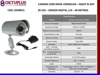 CAMERA COM INFRA VERMELHO – NIGHT & DAY

COD: OK40011   36 LED – SENSOR DIGITAL 1/4 – 40 METROS

                                            Especificações

                         Modelo                   Câmera com Infravermelho

                    Sensor de Imagem                 Mega Pixel 500.000

                    Numero de Pixels                   (H)510 x (V)492

                  Sistema de sincronismo                      Interno

                   Quantidade de Leds                        36 Leds

                     Alcance do Infra                        40 metros

                      Sinal de Video                         1Vpp 75M
                        S/N Ratio                Maior 48dB (AGC desligado)
                      AGC - Controle
                                                               Auto
                   automática de ganho
                  BLC - Compensação de
                                                               Auto
                       luz de fundo
                    Iluminação Mínima                 0 LUX (IR Ligado)

                    Shuther Eletrônico                 1/60 - 1/100.00
                          Lente                               3.6mm
                     Temperatura de        Temperatura: -20ºC a +75ºC; Umidade: 0 -
                       Operação                   95% (sem condensação)
                        Consumo                          DC12V - 1A
 