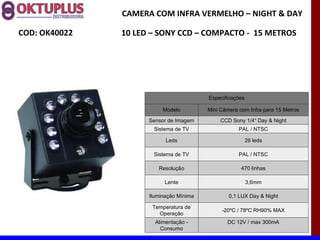 CAMERA COM INFRA VERMELHO – NIGHT & DAY

COD: OK40022   10 LED – SONY CCD – COMPACTO - 15 METROS




                                         Especificações

                          Modelo         Mini Câmera com Infra para 15 Metros

                     Sensor de Imagem         CCD Sony 1/4“ Day & Night
                      Sistema de TV                  PAL / NTSC

                           Leds                           26 leds

                      Sistema de TV                  PAL / NTSC

                        Resolução                     470 linhas

                          Lente                           3,6mm

                     Iluminação Mínima           0,1 LUX Day & Night

                      Temperatura de
                                              -20ºC / 78ºC RH90% MAX
                        Operação
                       Alimentação -            DC 12V / max 300mA
                         Consumo
 