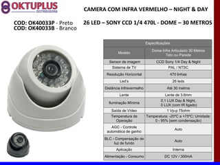 CAMERA COM INFRA VERMELHO – NIGHT & DAY

COD: OK40033P - Preto    26 LED – SONY CCD 1/4 470L - DOME – 30 METROS
COD: OK40033B - Branco

                                                          Especificações

                                                             Dome Infra Articulado 30 Metros
                                       Modelo
                                                                    Teto ou Parede
                                  Sensor de imagem              CCD Sony 1/4 Day & Night
                                    Sistema de TV                      PAL / NTSC
                                 Resolução Horizontal                      470 linhas
                                        Led’s                               26 leds
                                Distância Infravermelho               Até 30 metros
                                        Lente                        Lente de 3.6mm
                                                                  0,1 LUX Day & Night,
                                  Iluminação Mínima
                                                                  0 LUX (com IR ligado)
                                   Saída de Vídeo                     1 Vp-p 75ohm
                                   Temperatura de         Temperatura: -20ºC a +75ºC; Umidade:
                                     Operação                 0 - 95% (sem condensação)
                                    AGC - Controle
                                                                             Auto
                                 automática de ganho
                                BLC - Compensação de
                                                                             Auto
                                     luz de fundo
                                      Aplicação                             Interna
                                Alimentação - Consumo               DC 12V / 300mA
 