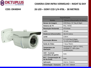 CAMERA COM INFRA VERMELHO – NIGHT & DAY

COD: OK40044   26 LED – SONY CCD 1/4 470L - 30 METROS


                                             Especificações
                              Modelo              Câmera Infravermelho 40 Metros
                      Sensor de imagem           CCD Sony 1/4” Day & Night
                      Sistema de TV              PAL / NTSC
                      Resolução Horizontal       470 linhas
                      Led’s                      26 leds
                      Distância Infravermelho    Até 30 metros
                      Lente                      2.8mm
                                                 0,1 LUX Day & Night,
                      Iluminação Mínima
                                                  0 LUX (com IR ligado)
                      Saída de Vídeo             1 Vp-p 75ohm
                                                 Temperatura: -20ºC a +75ºC;
                      Temperatura de
                                                 Umidade: 0 - 95% (sem
                      Operação
                                                 condensação)
                      AGC - Controle
                                                 Auto
                      automática de ganho
                      BLC - Compensação de
                                                 Auto
                      luz de fundo
                      Aplicação                  Interno / Externo
                      Alimentação - Consumo      DC 12V / 350mA
 