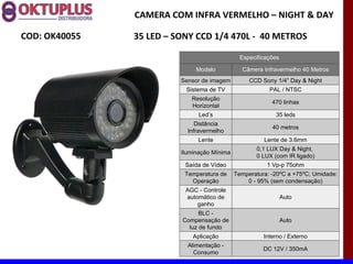 CAMERA COM INFRA VERMELHO – NIGHT & DAY

COD: OK40055   35 LED – SONY CCD 1/4 470L - 40 METROS

                                               Especificações

                              Modelo           Câmera Infravermelho 40 Metros
                         Sensor de imagem         CCD Sony 1/4” Day & Night
                          Sistema de TV                  PAL / NTSC
                            Resolução
                                                          470 linhas
                            Horizontal
                               Led’s                       35 leds
                              Distância
                                                          40 metros
                           Infravermelho
                              Lente                    Lente de 3.6mm
                                                    0,1 LUX Day & Night,
                         Iluminação Mínima
                                                    0 LUX (com IR ligado)
                          Saída de Vídeo                1 Vp-p 75ohm
                          Temperatura de     Temperatura: -20ºC a +75ºC; Umidade:
                            Operação             0 - 95% (sem condensação)
                          AGC - Controle
                          automático de                         Auto
                              ganho
                               BLC -
                         Compensação de                         Auto
                           luz de fundo
                             Aplicação                 Interno / Externo
                           Alimentação -
                                                       DC 12V / 350mA
                             Consumo
 