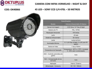 CAMERA COM INFRA VERMELHO – NIGHT & DAY

COD: OK40066   45 LED – SONY CCD 1/4 470L – 50 METROS



                                                   Especificações

                                Modelo                   Câmera Infravermelho 50 Metros

                           Sensor de imagem                CCD Sony 1/4” Day & Night
                             Sistema de TV                            PAL / NTSC
                          Resolução Horizontal                         470 linhas
                                 Led’s                                  45 leds
                         Distância Infravermelho                       50 metros
                                 Lente                               Lente de 6mm
                                                       0,1 LUX Day & Night, 0 LUX (com IR
                           Iluminação Mínima
                                                                    ligado)
                            Saída de Vídeo                           1 Vp-p 75ohm
                                                      Temperatura: -20ºC a +75ºC; Umidade:
                       Temperatura de Operação
                                                          0 - 95% (sem condensação)

                      AGC - Controle automática de
                                                                          Auto
                                ganho

                       BLC - Compensação de luz
                                                                          Auto
                               de fundo
                               Aplicação                            Interno / Externo
                        Alimentação - Consumo                   DC 12V / 350mA
 