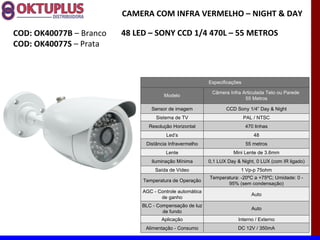 CAMERA COM INFRA VERMELHO – NIGHT & DAY

COD: OK40077B – Branco   48 LED – SONY CCD 1/4 470L – 55 METROS
COD: OK40077S – Prata



                                                          Especificações

                                                           Câmera Infra Articulada Teto ou Parede
                                       Modelo
                                                                         55 Metros

                                 Sensor de imagem                CCD Sony 1/4” Day & Night
                                   Sistema de TV                           PAL / NTSC
                                Resolução Horizontal                       470 linhas
                                        Led’s                                 48
                               Distância Infravermelho                     55 metros
                                       Lente                        Mini Lente de 3.6mm
                                 Iluminação Mínima        0,1 LUX Day & Night, 0 LUX (com IR ligado)
                                   Saída de Vídeo                       1 Vp-p 75ohm
                                                          Temperatura: -20ºC a +75ºC; Umidade: 0 -
                              Temperatura de Operação
                                                                 95% (sem condensação)
                              AGC - Controle automática
                                                                              Auto
                                     de ganho
                              BLC - Compensação de luz
                                                                              Auto
                                      de fundo
                                      Aplicação                        Interno / Externo
                               Alimentação - Consumo                  DC 12V / 350mA
 