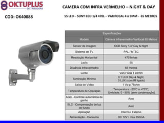 CAMERA COM INFRA VERMELHO – NIGHT & DAY

COD: OK40088   55 LED – SONY CCD 1/4 470L – VARIFOCAL 4 a 9MM - 65 METROS




                                               Especificações

                          Modelo                Câmera Infravermelho Varifocal 65 Metros

                     Sensor de imagem                  CCD Sony 1/4” Day & Night

                       Sistema de TV                            PAL / NTSC

                    Resolução Horizontal                         470 linhas
                           Led’s                                    55
                   Distância Infravermelho                       65 metros
                           Lente                           Vari-Focal 4 a9mm
                                                          0,1 LUX Day & Night,
                     Iluminação Mínima
                                                          0 LUX (com IR ligado)
                      Saída de Vídeo                            1 Vp-p 75ohm
                                                      Temperatura: -20ºC a +75ºC;
                 Temperatura de Operação
                                                   Umidade: 0 - 95% (sem condensação)
                AGC - Controle automática de
                                                                    Auto
                          ganho
                 BLC - Compensação de luz
                                                                    Auto
                         de fundo
                         Aplicação                          Interno / Externo
                  Alimentação - Consumo                   DC 12V / máx 350mA
 