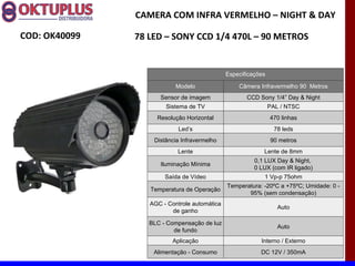 CAMERA COM INFRA VERMELHO – NIGHT & DAY

COD: OK40099   78 LED – SONY CCD 1/4 470L – 90 METROS


                                              Especificações

                           Modelo                 Câmera Infravermelho 90 Metros
                     Sensor de imagem                CCD Sony 1/4” Day & Night
                       Sistema de TV                           PAL / NTSC
                    Resolução Horizontal                       470 linhas
                            Led’s                                78 leds
                   Distância Infravermelho                     90 metros
                           Lente                           Lente de 8mm
                                                        0,1 LUX Day & Night,
                     Iluminação Mínima
                                                        0 LUX (com IR ligado)
                       Saída de Vídeo                      1 Vp-p 75ohm
                                              Temperatura: -20ºC a +75ºC; Umidade: 0 -
                  Temperatura de Operação
                                                     95% (sem condensação)
                  AGC - Controle automática
                                                                  Auto
                         de ganho

                  BLC - Compensação de luz
                                                                  Auto
                          de fundo
                         Aplicação                        Interno / Externo
                   Alimentação - Consumo                  DC 12V / 350mA
 