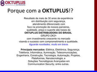 Porque com a OKTUPLUS!?
          Resultado de mais de 30 anos de experiência
                em distribuição com segurança,
                  atendimento diferenciado com
            foco na promoção de nossos parceiros,
            qualidade, preço e suporte são bases da
          OKTUPLUS DISTRIBUIDORA DO BRASIL
                         GRUPO OK2+
            com investimento crescente no mercado
     visando o sucesso com comprometimento e qualidade.
              Aguarde novidades, muito em breve.

      Principais mercados: Elétrica, Eletrônica, Segurança,
    Telefonia, Informática, Iluminação, Telecomunicações,
   Engenharia, Construção, Tecnologia, Automação, Projetos,
                 Plataformas, Nanotecnologia, e
            Soluções Tecnológicas Avançadas em
            Communication Security, entre outras.
 