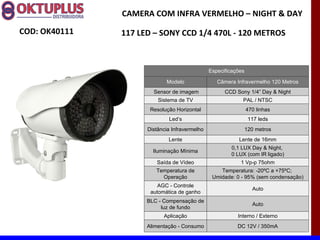 CAMERA COM INFRA VERMELHO – NIGHT & DAY

COD: OK40111   117 LED – SONY CCD 1/4 470L - 120 METROS



                                               Especificações

                            Modelo                Câmera Infravermelho 120 Metros
                       Sensor de imagem              CCD Sony 1/4” Day & Night
                         Sistema de TV                      PAL / NTSC
                      Resolução Horizontal                      470 linhas
                             Led’s                               117 leds
                     Distância Infravermelho                    120 metros
                             Lente                        Lente de 16mm
                                                       0,1 LUX Day & Night,
                       Iluminação Mínima
                                                       0 LUX (com IR ligado)
                        Saída de Vídeo                     1 Vp-p 75ohm
                        Temperatura de             Temperatura: -20ºC a +75ºC;
                          Operação              Umidade: 0 - 95% (sem condensação)
                         AGC - Controle
                                                                  Auto
                      automática de ganho
                     BLC - Compensação de
                                                                  Auto
                          luz de fundo
                           Aplicação                      Interno / Externo
                     Alimentação - Consumo                DC 12V / 350mA
 