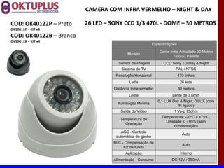 CAMERA COM INFRA VERMELHO – NIGHT & DAY

COD: OK40122P – Preto    26 LED – SONY CCD 1/3 470L - DOME – 30 METROS
OK50011P – KIT x4
COD: OK40122B – Branco
OK50011B – KIT x4
                                                           Especificações

                                                               Dome Infra Articulado 30 Metros
                                          Modelo
                                                                      Teto ou Parede
                                     Sensor de imagem            CCD Sony 1/3 Day & Night
                                       Sistema de TV                    PAL / NTSC
                                    Resolução Horizontal                    470 linhas
                                           Led’s                             26 leds
                                   Distância Infravermelho                  30 metros
                                           Lente                      Lente de 3.6mm
                                                              0,1 LUX Day & Night, 0 LUX (com
                                     Iluminação Mínima
                                                                        IR ligado)
                                      Saída de Vídeo                   1 Vp-p 75ohm
                                                                Temperatura: -20ºC a +75ºC;
                                      Temperatura de
                                                                  Umidade: 0 - 95% (sem
                                        Operação
                                                                      condensação)
                                       AGC - Controle
                                                                              Auto
                                    automática de ganho
                                  BLC - Compensação de
                                                                              Auto
                                       luz de fundo
                                         Aplicação                           Interno
                                  Alimentação - Consumo               DC 12V / 350mA
 