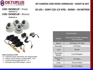 KIT CAMERA COM INFRA VERMELHO – NIGHT & DAY

COD: OK50011P – Preto                        26 LED – SONY CCD 1/4 470L - DOME – 30 METROS
        OK40122P x1
COD: OK50011B – Branco
        OK40122P x1




                                                                          Especificações

                                                                          Dome Infra Articulado 30 Metros
                                                              Modelo
                                                                                 Teto ou Parede

                                                              Sensor           CCD Sony 1/4" Color
                                                             Resolução              470 linhas

                                                                Leds                  26 leds

                                                             Iluminação
Itens inclusos no KIT                                                            0 lux (IR ligado)
                                                                Mínima
• 4 - Câmeras Dome Articulável com Infravermelho
• 4 - Cabos com 20 metros, conector BNC e P4                Alcance do
                                                                                    30 metros
• 1 - Fonte de Alimentação DC12V / 1A                          Infra
• 1 - Derivador para Alimentação 1 para 4                      Lente              Fixa de 3,6mm

                                                            Alimentação           DC 12V 500mA
 