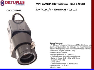 MINI CAMERA PROFISSIONAL – DAY & NIGHT

COD: OK60011   SONY CCD 1/4 – 470 LINHAS – 0,1 LUX




                           Dados Técnicos:
                           - A Câmera Profissional Frame para CFTV, é indicada para
                           quem quer qualidade e alta resolução nas imagens de seu
                           sistema de segurança para ambientes internos e externos.
                           - Sensor de Imagem: CDD 1/3 Sony
                           - Resolução: 470 Linhas
                           - Iluminação Mínima: 0.1 lux(F1.2)
                           - Nível de Branco Automático: Auto/Manual
                           - Saída de Vídeo: BNC 1.0 Vp~p 75 Ohms
                           - Modo Íris: Video/DC
                           - Lente: C/CS
                           - Consumo de Energia: DC12V 500 mA
                           - Temperatura: -10° ~ 50°C
                           - Áudio a parte
 