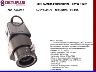 MINI CAMERA PROFISSIONAL – DAY & NIGHT

COD: OK60022   SONY CCD 1/3 – 480 LINHAS – 0,1 LUX




                          Dados Técnicos:
                          - A Mini Câmera Profissional Frame para CFTV, é indicada
                          para quem quer qualidade e alta resolução nas imagens de
                          seu sistema de segurança. Pode ser utilizada tanto em
                          ambientes internos como em ambientes externos.
                          - Modelo: SH 312 (480L)
                          - Sensor de Imagem: CDD 1/3 Sony
                          - Resolução: 480 Linhas
                          - Iluminação Mínima: 0.1 lux(F1.2)
                          - Nível de Branco Automático: Auto/Manual
                          - Saída de Vídeo: BNC 1.0 Vp~p 75 Ohms
                          - Modo Íris: Video/DC
                          - Lente: C/CS
                          - Consumo de Energia: DC12V 500 mA
                          - Temperatura: -10° ~ 50°C
                          - Áudio a parte
 