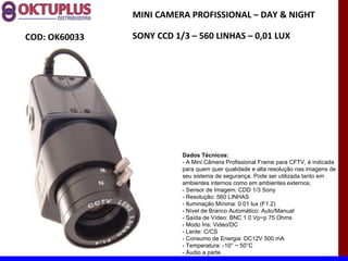 MINI CAMERA PROFISSIONAL – DAY & NIGHT

COD: OK60033   SONY CCD 1/3 – 560 LINHAS – 0,01 LUX




                          Dados Técnicos:
                          - A Mini Câmera Profissional Frame para CFTV, é indicada
                          para quem quer qualidade e alta resolução nas imagens de
                          seu sistema de segurança. Pode ser utilizada tanto em
                          ambientes internos como em ambientes externos.
                          - Sensor de Imagem: CDD 1/3 Sony
                          - Resolução: 560 LINHAS
                          - Iluminação Mínima: 0.01 lux (F1.2)
                          - Nível de Branco Automático: Auto/Manual
                          - Saída de Vídeo: BNC 1.0 Vp~p 75 Ohms
                          - Modo Íris: Video/DC
                          - Lente: C/CS
                          - Consumo de Energia: DC12V 500 mA
                          - Temperatura: -10° ~ 50°C
                          - Áudio a parte
 