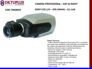 CAMERA PROFISSIONAL – DAY & NIGHT

COD: OK60044   SONY CCD 1/4 – 470 LINHAS – 0,1 LUX




                         Dados Técnicos:
                         - A Mini Câmera Profissional Frame para CFTV, é indicada
                         para quem quer qualidade e alta resolução nas imagens de
                         seu sistema de segurança. Pode ser utilizada tanto em
                         ambientes internos como em ambientes externos.
                         - Sensor de Imagem: CDD 1/4 Sony
                         - Resolução: 470 Linhas
                         - Iluminação Mínima: 0.1 lux(F1.2)
                         - Nível de Branco Automático: Auto/Manual
                         - Saída de Vídeo: BNC 1.0 Vp~p 75 Ohms
                         - Modo Íris: Video/DC
                         - Lente: C/CS
                         - Consumo de Energia: DC12V 500 mA
                         - Temperatura: -10° ~ 50°C
                         - Áudio a parte
 