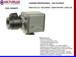 CAMERA PROFISSIONAL – DAY & NIGHT

COD: OK60077   SONY CCD 1/3 – 560 LINHAS – SLOW SHUTTER - 0,001 LUX




                           Dados Técnicos:
                           - Tipo de cor do CCD
                           - Sistema de Sinal NTSC / PAL
                           - 1/3 "Color Alta Resolução CCD
                           - Elementos de Imagem:
                           - NTSC: 811 (H) X 508 PAL (V): 795 (H) X596 (V)
                           - Resolução de cor 560TV Linhas B / W 620TV Linhas
                           - Mini Iluminação (F1.030IRE) 0.001Lux (32X Slow Shutter
                           - Vertical NTSC Freqüência: PAL 60Hz: 50Hz
                           - NTSC Freqüência Horizontal: PAL 15734Hz: 15625Hz
                           - Relógio NTSC Freqüência: PAL 28.636MHz: 28.375MHz
                           - Sistema de Varredura 2:1 entrelaçado
 