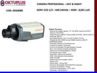 CAMERA PROFISSIONAL – DAY & NIGHT

COD: OK60088   SONY CCD 1/3 – 640 LINHAS – WDR - 0,001 LUX




                         Dados Técnicos:
                         - Sistema da imagem latente; 1/3 " de SONY super teve CCD II
                         - Sistema; PAL/NTSC
                         - Pixéis eficazes; AMIGO: 752 (H) x582 (V) NTSC: 768 (H) x494 (V)
                         - Definição; 640TVL
                         - Iluminação Mínima; Cor: 0.1Lux/F1.2 B/W: 0.01Lux
                         - Relação de S/N; 52dB (minuto) /60dB (máximo) (AGC P/
                         LIGAR/DESLIGAR)
                         - Obturador eletrônico; Esc/Flk/manual
                         - Função do espelho; Horizontal
                         - Zona da privacidade; De ligar/desligar (4 áreas)
                         - BLC; Fora de/baixo/meados de/elevado
                         - Sensor de movimento detecta; 4 Areas
                         - Controle de menu; OSD
                         - Ajuste BLC; Manual de Atw/Awb
                         - AGC; Fora de/baixo/médio/elevado
                         - DNR; 3D-DNR
                         - Sistema da sincronização; Interno
                         - Gama; 0.45
                         - Saída video; 1.0Vp-p/75Ω
                         - Fonte de alimentação; DC12V/AC24V (opcional)
                         - Consumo de potência; 100mA
                         - Temp do funcionamento; -10°C--50°C
                         - Dimensão: 155x75x55mm
 