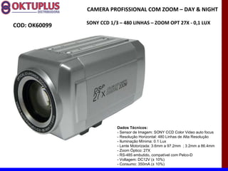CAMERA PROFISSIONAL COM ZOOM – DAY & NIGHT

               SONY CCD 1/3 – 480 LINHAS – ZOOM OPT 27X - 0,1 LUX
COD: OK60099




                           Dados Técnicos:
                           - Sensor de Imagem: SONY CCD Color Video auto focus
                           - Resolução Horizontal: 480 Linhas de Alta Resolução
                           - Iluminação Mínima: 0.1 Lux
                           - Lente Motorizada: 3.6mm a 97.2mm ; 3.2mm a 86.4mm
                           - Zoom Óptico: 27X
                           - RS-485 embutido, compatível com Pelco-D
                           - Voltagem: DC12V (± 10%)
                           - Consumo: 350mA (± 10%)
 