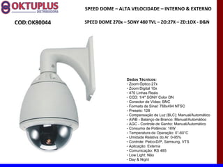 SPEED DOME – ALTA VELOCIDADE – INTERNO & EXTERNO

COD:OK80044   SPEED DOME 270x – SONY 480 TVL – ZO:27X – ZD:1OX - D&N




                                Dados Técnicos:
                                - Zoom Óptico 27x
                                - Zoom Digital 10x
                                - 470 Linhas Reais
                                - CCD: 1/4" SONY Color DN
                                - Conector de Vídeo: BNC
                                - Formato de Sinal: 768x494 NTSC
                                - Presets: 128
                                - Compensação de Luz (BLC): Manual/Automático
                                - AWB - Balanço de Branco: Manual/Automático
                                - AGC - Controle de Ganho: Manual/Automático
                                - Consumo de Potência: 16W
                                - Temperatura de Operação: 0°-60°C
                                - Umidade Relativa do Ar: 0-95%
                                - Controle: Pelco-D/P, Samsung, VTS
                                - Aplicação: Externa
                                - Comunicação: RS 485
                                - Low Light: Não
                                - Day & Night
 