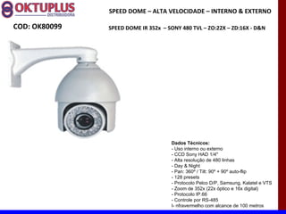 SPEED DOME – ALTA VELOCIDADE – INTERNO & EXTERNO

COD: OK80099   SPEED DOME IR 352x – SONY 480 TVL – ZO:22X – ZD:16X - D&N




                                     Dados Técnicos:
                                     - Uso interno ou externo
                                     - CCD Sony HAD 1/4"
                                     - Alta resolução de 480 linhas
                                     - Day & Night
                                     - Pan: 360º / Tilt: 90º + 90º auto-flip
                                     - 128 presets
                                     - Protocolo Pelco D/P, Samsung, Kalatel e VTS
                                     - Zoom de 352x (22x óptico e 16x digital)
                                     - Protocolo IP.66
                                     - Controle por RS-485
                                     I- nfravermelho com alcance de 100 metros
 
