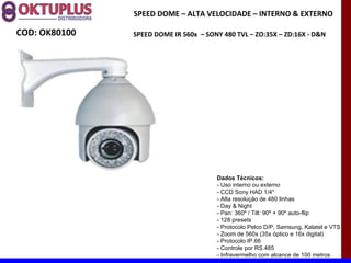SPEED DOME – ALTA VELOCIDADE – INTERNO & EXTERNO

COD: OK80100   SPEED DOME IR 560x – SONY 480 TVL – ZO:35X – ZD:16X - D&N




                                       Dados Técnicos:
                                       - Uso interno ou externo
                                       - CCD Sony HAD 1/4"
                                       - Alta resolução de 480 linhas
                                       - Day & Night
                                       - Pan: 360º / Tilt: 90º + 90º auto-flip
                                       - 128 presets
                                       - Protocolo Pelco D/P, Samsung, Kalatel e VTS
                                       - Zoom de 560x (35x óptico e 16x digital)
                                       - Protocolo IP.66
                                       - Controle por RS.485
                                       - Infravermelho com alcance de 100 metros
 