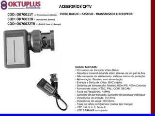 ACESSORIOS CFTV
COD: OK70011T – 2 Transmissores (blister) VIDEO BALUN – PASSIVO - TRANSMISSOR E RECEPTOR
COD: OK70011R – 2 Receptores (blister)
COD: OK70022TR – 2 PAR (2 Trans + 2 Recept)




                                               Dados Técnicos:
                                               - Conversor par trançado Video Balun
                                               - Recebe e transmiti sinal de vídeo através de um par de fios
                                               - Não necessita de aterramento, sistema interno de proteção
                                               - Alimentação: Passivo, sem alimentação.
                                               - Entrada e Saída de Vídeo: BNC macho
                                               - Distância de transmissão: Maximo 600m PB, 400m Colorido
                                               - Formato de vídeo: NTSC, PAL, CCIR, SECAM
                                               - Faixa de Freqüência: 10MHz
                                               - Conector de par trançado: Conector de parafusar individual
                                               - Impedância de entrada: 75 Ohms
                                               - Impedância de saída: 100 Ohms
                                               - Tipos de cabos compatíveis: (cabos tipo manga)
                                               - UTP Cat. 3, 4, 5, 5e ou 6
                                               - UTP 2-24AWG ou superior
 