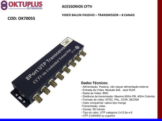 ACESSORIOS CFTV

               VIDEO BALUN PASSIVO – TRANSMISSOR – 8 CANAIS
COD: OK70055




                          Dados Técnicos:
                          - Alimentação: Passiva, não requer alimentação externa
                          - Entrada de Vídeo: Modular 8x8. Jack RJ45
                          - Saida de Video: BNC
                          - Distância de transmissão: Maximo 600m PB, 400m Colorido
                          - Formato de vídeo: NTSC, PAL, CCIR, SECAM
                          - Cabo compatível: cabos tipo manga
                          -Transmissão: video
                          - Canais: 08 Canais
                          - Tipo do cabo: UTP categoria 3,4,5,5e e 6
                          - UTP 2-24AWG ou superior
 