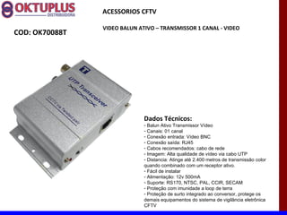 ACESSORIOS CFTV

                VIDEO BALUN ATIVO – TRANSMISSOR 1 CANAL - VIDEO
COD: OK70088T




                              Dados Técnicos:
                              - Balun Ativo Transmissor Vídeo
                              - Canais: 01 canal
                              - Conexão entrada: Vídeo BNC
                              - Conexão saída: RJ45
                              - Cabos recomendados: cabo de rede
                              - Imagem: Alta qualidade de vídeo via cabo UTP
                              - Distancia: Atinge até 2.400 metros de transmissão color
                              quando combinado com um receptor ativo.
                              - Fácil de instalar
                              - Alimentação: 12v 500mA
                              - Suporte: RS170, NTSC, PAL, CCIR, SECAM
                              - Proteção com imunidade a loop de terra
                              - Proteção de surto integrado ao conversor, protege os
                              demais equipamentos do sistema de vigilância eletrônica
                              CFTV
 