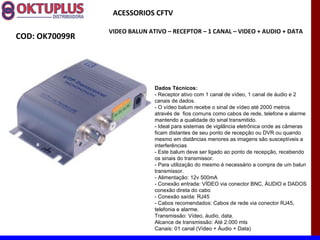 ACESSORIOS CFTV

                VIDEO BALUN ATIVO – RECEPTOR – 1 CANAL – VIDEO + AUDIO + DATA
COD: OK70099R




                              Dados Técnicos:
                              - Receptor ativo com 1 canal de vídeo, 1 canal de áudio e 2
                              canais de dados.
                              - O vídeo balum recebe o sinal de vídeo até 2000 metros
                              através de fios comuns como cabos de rede, telefone e alarme
                              mantendo a qualidade do sinal transmitido.
                              - Ideal para sistemas de vigilância eletrônica onde as câmeras
                              ficam distantes de seu ponto de recepção ou DVR ou quando
                              mesmo em distâncias menores as imagens são susceptíveis a
                              interferências
                              - Este balum deve ser ligado ao ponto de recepção, recebendo
                              os sinais do transmissor.
                              - Para utilização do mesmo é necessário a compra de um balun
                              transmissor.
                              - Alimentação: 12v 500mA
                              - Conexão entrada: VÍDEO via conector BNC, ÁUDIO e DADOS
                              conexão direta do cabo
                              - Conexão saída: RJ45
                              - Cabos recomendados: Cabos de rede via conector RJ45,
                              telefonia e alarme.
                              Transmissão: Vídeo, áudio, data.
                              Alcance de transmissão: Até 2.000 mts
                              Canais: 01 canal (Vídeo + Áudio + Data)
 