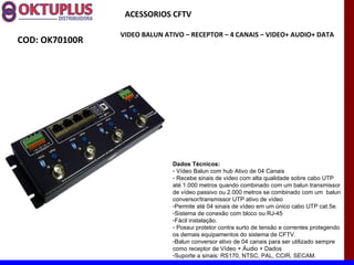 ACESSORIOS CFTV

                VIDEO BALUN ATIVO – RECEPTOR – 4 CANAIS – VIDEO+ AUDIO+ DATA
COD: OK70100R




                              Dados Técnicos:
                              - Vídeo Balun com hub Ativo de 04 Canais
                              - Recebe sinais de vídeo com alta qualidade sobre cabo UTP
                              até 1.000 metros quando combinado com um balun transmissor
                              de vídeo passivo ou 2.000 metros se combinado com um balun
                              conversor/transmissor UTP ativo de vídeo
                              -Permite até 04 sinais de vídeo em um único cabo UTP cat.5e.
                              -Sistema de conexão com bloco ou RJ-45
                              -Fácil instalação.
                              - Possui protetor contra surto de tensão e correntes protegendo
                              os demais equipamentos do sistema de CFTV.
                              -Balun conversor ativo de 04 canais para ser utilizado sempre
                              como receptor de Vídeo + Áudio + Dados
                              -Suporte a sinais: RS170, NTSC, PAL, CCIR, SECAM.
 