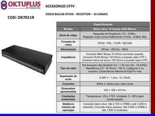 ACESSORIOS CFTV

               VIDEO BALUN ATIVO – RECEPTOR – 16 CANAIS
COD: OK7011R
                                                  Especificações
                           Modelo                 Balun Ativo 16 Canais 2000 Metros
                                                 Resposta de freqüência: CC - 6 Mhz;
                        Sinal de vídeo
                                         Rejeição modo comum/diferencial 15 kHz - 6 MHz: 60d
                         Formato de
                                                     NTSC / PAL / CCIR / SECAM
                            vídeo
                        Alimentação                      90Vac - 260Vac - 60Hz
                                           Conector BNC fêmea 75 Ohms (conexão coaxial);
                         Impedância      Conector RJ45 fêmea 100 Ohms (conexão cabo UTP );
                                         Conector barra de borne 100 Ohms (conexão cabo UTP)
                                         Par trançado não blindado 0,5 - 1,30 mm (24 - 16 AWG);
                        Tipo de cabo        Resistência CC: 18 Ohms / 100 m; Categoria 5 ou
                                               superior; Capacitância diferencial 62pF/m máx
                        Supressão de
                                                       6.000 V - 1,2us - S x 50uS
                           surto
                          Controles                  Brilho e nitidez para cada canal
                         Dimensões
                                                           432 x 185 x 44 mm
                        aproximadas
                         Condições          Temperatura: -20 a +75C; Umidade: 0 - 95% (sem
                         ambientais                          condensação)
                         Distância        Conexão balun ativo: Até 2.700 m (P&B) e até 2.200 m
                         máxima de       (colorido); Conexão balun passivo: Até 2.000 m (P&B) e
                         operação                         até 1.500 m (colorido)
 