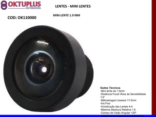 LENTES - MINI LENTES

                MINI LENTE 1.9 MM
COD: OK110000




                                        Dados Técnicos
                                        -Mini lente de 1.9mm
                                        -Distância Focal /Área de Sensibilidade
                                        1/3“
                                        -Milimetragem traseira 17.5mm
                                        -Íris Fixo
                                        -Construção das Lentes 4-4
                                        -Máxima Abertura Relativa 1.6
                                        -Campo de Visão Angular 120º
                                        -Distância da Objetiva 30 centímetros
 